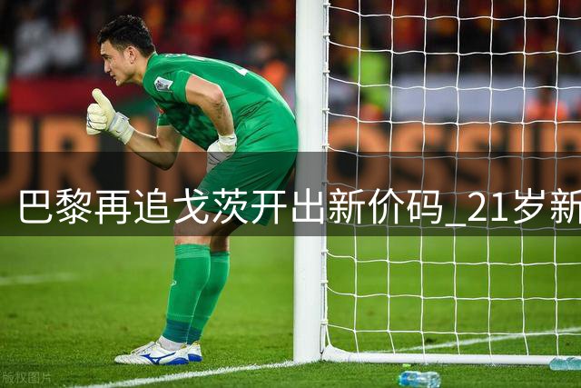 巴黎再追戈茨开出新价码 21岁新星已点头加盟